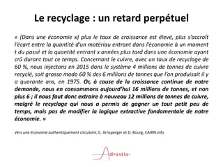Le recyclage : un retard perpétuel
« (Dans une économie x) plus le taux de croissance est élevé, plus s’accroît
l’écart entre la quantité d’un matériau entrant dans l’économie à un moment
t du passé et la quantité entrant x années plus tard dans une économie ayant
crû durant tout ce temps. Concernant le cuivre, avec un taux de recyclage de
60 %, nous injectons en 2015 dans le système 4 millions de tonnes de cuivre
recyclé, soit grosso modo 60 % des 6 millions de tonnes que l’on produisait il y
a quarante ans, en 1975. Or, à cause de la croissance continue de notre
demande, nous en consommons aujourd’hui 16 millions de tonnes, et non
plus 6 ; il nous faut donc extraire à nouveau 12 millions de tonnes de cuivre,
malgré le recyclage qui nous a permis de gagner un tout petit peu de
temps, mais pas de modifier la logique extractive fondamentale de notre
économie. »
Vers une économie authentiquement circulaire, C. Arnsperger et D. Bourg, CAIRN.info
 