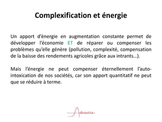 Complexification et énergie
Un apport d’énergie en augmentation constante permet de
développer l’économie ET de réparer ou compenser les
problèmes qu’elle génère (pollution, complexité, compensation
de la baisse des rendements agricoles grâce aux intrants…).
Mais l’énergie ne peut compenser éternellement l’auto-
intoxication de nos sociétés, car son apport quantitatif ne peut
que se réduire à terme.
 