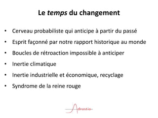 Le temps du changement
• Cerveau probabiliste qui anticipe à partir du passé
• Esprit façonné par notre rapport historique au monde
• Boucles de rétroaction impossible à anticiper
• Inertie climatique
• Inertie industrielle et économique, recyclage
• Syndrome de la reine rouge
 