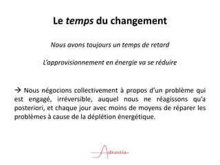 Le temps du changement
Nous avons toujours un temps de retard
L’approvisionnement en énergie va se réduire
 Nous négocions collectivement à propos d’un problème qui
est engagé, irréversible, auquel nous ne réagissons qu’a
posteriori, et chaque jour avec moins de moyens de réparer les
problèmes à cause de la déplétion énergétique.
 