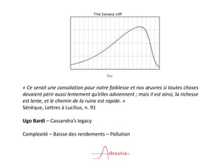 « Ce serait une consolation pour notre faiblesse et nos œuvres si toutes choses
devaient périr aussi lentement qu’elles adviennent ; mais il est ainsi, la richesse
est lente, et le chemin de la ruine est rapide. »
Sénèque, Lettres à Lucilius, n. 91
Ugo Bardi – Cassandra’s legacy
Complexité – Baisse des rendements – Pollution
 