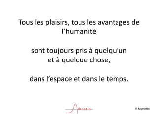 Tous les plaisirs, tous les avantages de
l’humanité
sont toujours pris à quelqu’un
et à quelque chose,
dans l’espace et dans le temps.
V. Mignerot
 