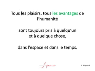 Tous les plaisirs, tous les avantages de
l’humanité
sont toujours pris à quelqu’un
et à quelque chose,
dans l’espace et dans le temps.
V. Mignerot
 