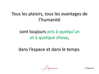Tous les plaisirs, tous les avantages de
l’humanité
sont toujours pris à quelqu’un
et à quelque chose,
dans l’espace et dans le temps.
V. Mignerot
 