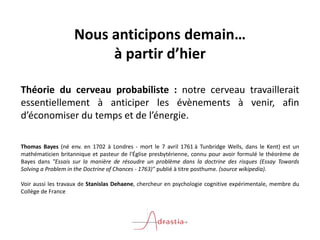 Nous anticipons demain…
à partir d’hier
Théorie du cerveau probabiliste : notre cerveau travaillerait
essentiellement à anticiper les évènements à venir, afin
d’économiser du temps et de l’énergie.
Thomas Bayes (né env. en 1702 à Londres - mort le 7 avril 1761 à Tunbridge Wells, dans le Kent) est un
mathématicien britannique et pasteur de l'Église presbytérienne, connu pour avoir formulé le théorème de
Bayes dans "Essais sur la manière de résoudre un problème dans la doctrine des risques (Essay Towards
Solving a Problem in the Doctrine of Chances - 1763)" publié à titre posthume. (source wikipedia).
Voir aussi les travaux de Stanislas Dehaene, chercheur en psychologie cognitive expérimentale, membre du
Collège de France
 