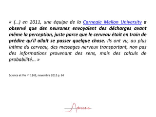 « (…) en 2011, une équipe de la Carnegie Mellon University a
observé que des neurones envoyaient des décharges avant
même la perception, juste parce que le cerveau était en train de
prédire qu'il allait se passer quelque chose. Ils ont vu, au plus
intime du cerveau, des messages nerveux transportant, non pas
des informations provenant des sens, mais des calculs de
probabilité... »
Science et Vie n° 1142, novembre 2012 p. 64
 