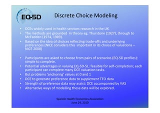 Discrete Choice Modeling

•   DCEs widely used in health services research in the UK
•   The methods are grounded in theory eg. Thurstone (1927), through to
    McFadden (1974, 1989).
•   Based on the idea of choices reflecting trade-offs and underlying
    preferences (NICE considers this important in its choice of valuations –
    NICE 2008)

•   Participants are asked to choose from pairs of scenarios (EQ-5D profiles):
    simple to complete.
•   Potential advantages in valuing EQ-5D-5L: feasible for self-completion; each
    participant can complete many DCE valuation tasks.
•   But problems ‘anchoring’ values at 0 and 1
•   DCE to generate preference data to supplement TTO data
•   Strength of preference data may assist: DCE accompanied by VAS
•   Alternative ways of modelling these data will be explored.

                        Spanish Health Economics Association
                                   June 24, 2010
 
