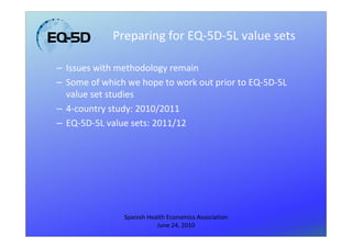 Preparing for EQ-5D-5L value sets

– Issues with methodology remain
– Some of which we hope to work out prior to EQ-5D-5L
  value set studies
– 4-country study: 2010/2011
– EQ-5D-5L value sets: 2011/12




               Spanish Health Economics Association
                          June 24, 2010
 