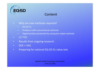 Content

•       Why are new methods required?
    –      EQ-5D-5L
    –      Problems with conventional methods
    –      Opportunities presented by computer-aided methods
•       LT-TTO
•       Results from ongoing research
•       DCE + VAS
•       Preparing for national EQ-5D-5L value sets



                       Spanish Health Economics Association
                                  June 24, 2010
 