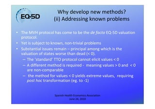 Why develop new methods?
                    (ii) Addressing known problems

• The MVH protocol has come to be the de facto EQ-5D valuation
  protocol.
• Yet is subject to known, non-trivial problems
• Substantial issues remain – principal among which is the
  valuation of states worse than dead (< 0).
   – The ‘standard’ TTO protocol cannot elicit values < 0
   – A different method is required - meaning values > 0 and < 0
     are non-comparable
   – the method for values < 0 yields extreme values, requiring
     post hoc transformation (eg. to -1)


                    Spanish Health Economics Association
                               June 24, 2010
 
