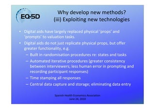 Why develop new methods?
                  (iii) Exploiting new technologies
• Digital aids have largely replaced physical ‘props’ and
  ‘prompts’ to valuation tasks.
• Digital aids do not just replicate physical props, but offer
  greater functionality, e.g.
   – Built in randomisation procedures re: states and tasks
   – Automated iterative procedures (greater consistency
     between interviewers; less human error in prompting and
     recording participant responses)
   – Time stamping all responses
   – Central data capture and storage; eliminating data entry

                   Spanish Health Economics Association
                              June 24, 2010
 