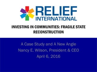INVESTING IN COMMUNITIES: FRAGILE STATE
RECONSTRUCTION
A Case Study and A New Angle
Nancy E. Wilson, President & CEO
April 6, 2016
 