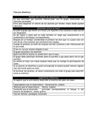 Fase pre dinámica:
Nombre del método de aprendizaje: Tarjetas.
Es una actividad que permite interaccionar con el grupo conociendo sus
intereses personales
Sirve para despertar el interés de los alumnos por hechos reales donde puedan
intervenir
Momentos ¿Cómo se hace?
Se pide al grupo que forme un círculo y se reparten cinco tarjetas a cada uno de
los integrantes
Se les indica a estos que en cada escriban un rasgo que característica a la
problemática del bloque correspondiente.
Después de un tiempo considerable el profesor les dice que va a pasar solo con
tres de las cinco tarjetas que escribieron por equipo.
Cuando el profesor ya tiene las tarjetas escritas comienza a dar indicaciones de
la actividad.
Él lee en voz una tarjeta elegida al azar
El grupo escuchara con atención.
Quien escribió la tarjeta no puede decir que es suya.
El grupo debe participar diciendo quien la escribió y que quiso decir con lo que
escribió.
Lo mismo se hace con varias tarjetas hasta que se consiga la participación de
todos.
Si un alumno no identifica a quien corresponde la tarjeta puede intentar alguien
más adivina de quien se trata.
Al terminar las tarjetas, se hacen comentarios con todo el grupo para describir
como se sintieron
Sugerencias didácticas:
Se sugiere que la actividad se desarrolle al exterior del salón de clases
Capacidad(es) que se desarrolla(n): interpretación, análisis
Valor(es) que se desarrolla(n): interés, respeto
Contenido que se desarrolla: actividad correspondiente al bloque 6 del
temario de señalética, diseño gráfico.
Tipo de método: paradigma humanista
 
