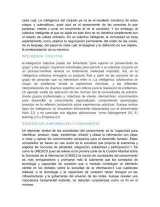 cada cual. La inteligencia del conjunto ya no es el resultado mecánico de actos
ciegos y automáticos, pues aquí es el pensamiento de las personas lo que
perpetua, inventa y pone en movimiento el de la sociedad. Y sin embargo, el
colectivo inteligente al que se alude en este libro no se identifica simplemente con
el estado de cultura ordinaria. En un colectivo inteligente, la comunidad se traza
explícitamente como objetivo la negociación permanente del orden de las cosas,
de su lenguaje, del papel de cada cual, el desglose y la definición de sus objetos,
la reinterpretación de su memoria
INTELIGENCIA COLECTIVA
la inteligencia colectiva puede ser fomentada “para superar el ‘pensamiento de
grupo’ y los sesgos cognitivos individuales para permitir a un colectivo cooperar en
un proceso mientras alcanza un rendimiento intelectual mejorado. Así, en la
inteligencia colectiva emergería un producto final a partir de las acciones de un
grupo de personas que no interactúan entre sí. La inteligencia colaborativa se
ocupa de problemas donde la experiencia individual, y las diferentes
interpretaciones de diversos expertos son críticos para la resolución de problemas.
Un ejemplo visible de aplicación de las mismas són la comunidades de práctica,
donde grupos profesionales y colectivos de interés, intercambian conocimientos
para desarrollar un conocimiento especializado, compartiendo aprendizajes
basados en la reflexión compartida sobre experiencias prácticas. Aunque ambos
tipos de inteligencia se encuentran íntimamente relacionados con la denominada
Web 2.0, y en particular con algunas aplicaciones como Management 2.0, E-
learning 2.0 y Empresa 2.0
SOCIEDAD DE LA INFORMACION Y CONOCIMIENTO
Un elemento central de las sociedades del conocimiento es la “capacidad para
identificar, producir, tratar, transformar, difundir y utilizar la información con vistas
a crear y aplicar los conocimientos necesarios para el desarrollo humano. Estas
sociedades se basan en una visión de la sociedad que propicia la autonomía y
engloba las nociones de pluralidad, integración, solidaridad y participación”.1 Tal
como la UNESCO puso de relieve en la primera parte de la Cumbre Mundial sobre
la Sociedad de la Información (CMSI),2 la noción de sociedades del conocimiento
es más enriquecedora y promueve más la autonomía que los conceptos de
tecnología y capacidad de conexión que a menudo constituyen un elemento
central en los debates sobre la sociedad de la información.3 Las cuestiones
relativas a la tecnología y la capacidad de conexión hacen hincapié en las
infraestructuras y la gobernanza del universo de las redes. Aunque revisten una
importancia fundamental evidente, no deberían considerarse como un fin en sí
mismas.
 