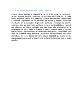 SOCIEDAD DE LA INFORMACION Y CONOCIMIENTO
El desarrollo de la cultura, la educación, la ciencia, la tecnología y la investigación,
se han convertido en pieza fundamental del crecimiento económico y social de los
países. Mejorar la calidad de la educación, dotar de herramientas a los estudiantes
y docentes, capacitarlos en el desarrollo de nuevas y mejores habilidades,
incentivarlos en la preparación de proyectos científicos e investigativos, crear los
escenarios para que estén listos a enfrentar el nuevo mundo globalizado y permitir
que alcancen su máxima potencia para que sean más competitivos en la
construcción del tejido social al fomentar el sentido de pertenencia, la identidad
cultural, el sano esparcimiento y así enfrentar la desigualdad y los conflictos, para
crear una cultura de paz y humanista. La sociedad del conocimiento, entre varias
alternativas, se puede caracterizar como aquella sociedad que cuenta con las
capacidades para convertir el conocimiento en herramienta central para su propio
beneficio.
 