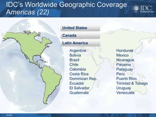 IDC’s Worldwide Geographic Coverage
Americas (22)

                United States
                Canada
                Latin America
                   Argentina        Honduras
                   Bolivia          Mexico
                   Brazil           Nicaragua
                   Chile            Panama
                   Colombia         Paraguay
                   Costa Rica       Peru
                   Dominican Rep.   Puerto Rico
                   Ecuador          Trinidad & Tobago
                   El Salvador      Uruguay
                   Guatemala        Venezuela




© IDC
 
