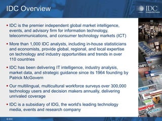 IDC Overview

 IDC is the premier independent global market intelligence,
  events, and advisory firm for information technology,
  telecommunications, and consumer technology markets (ICT)
 More than 1,000 IDC analysts, including in-house statisticians
  and economists, provide global, regional, and local expertise
  on technology and industry opportunities and trends in over
  110 countries
 IDC has been delivering IT intelligence, industry analysis,
  market data, and strategic guidance since its 1964 founding by
  Patrick McGovern
 Our multilingual, multicultural workforce surveys over 300,000
  technology users and decision makers annually, delivering
  unrivaled coverage
 IDC is a subsidiary of IDG, the world's leading technology
  media, events and research company

© IDC
 