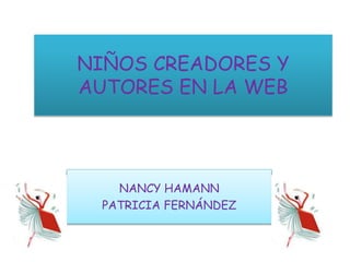 NIÑOS CREADORES Y
AUTORES EN LA WEB
NANCY HAMANN
PATRICIA FERNÁNDEZ
 