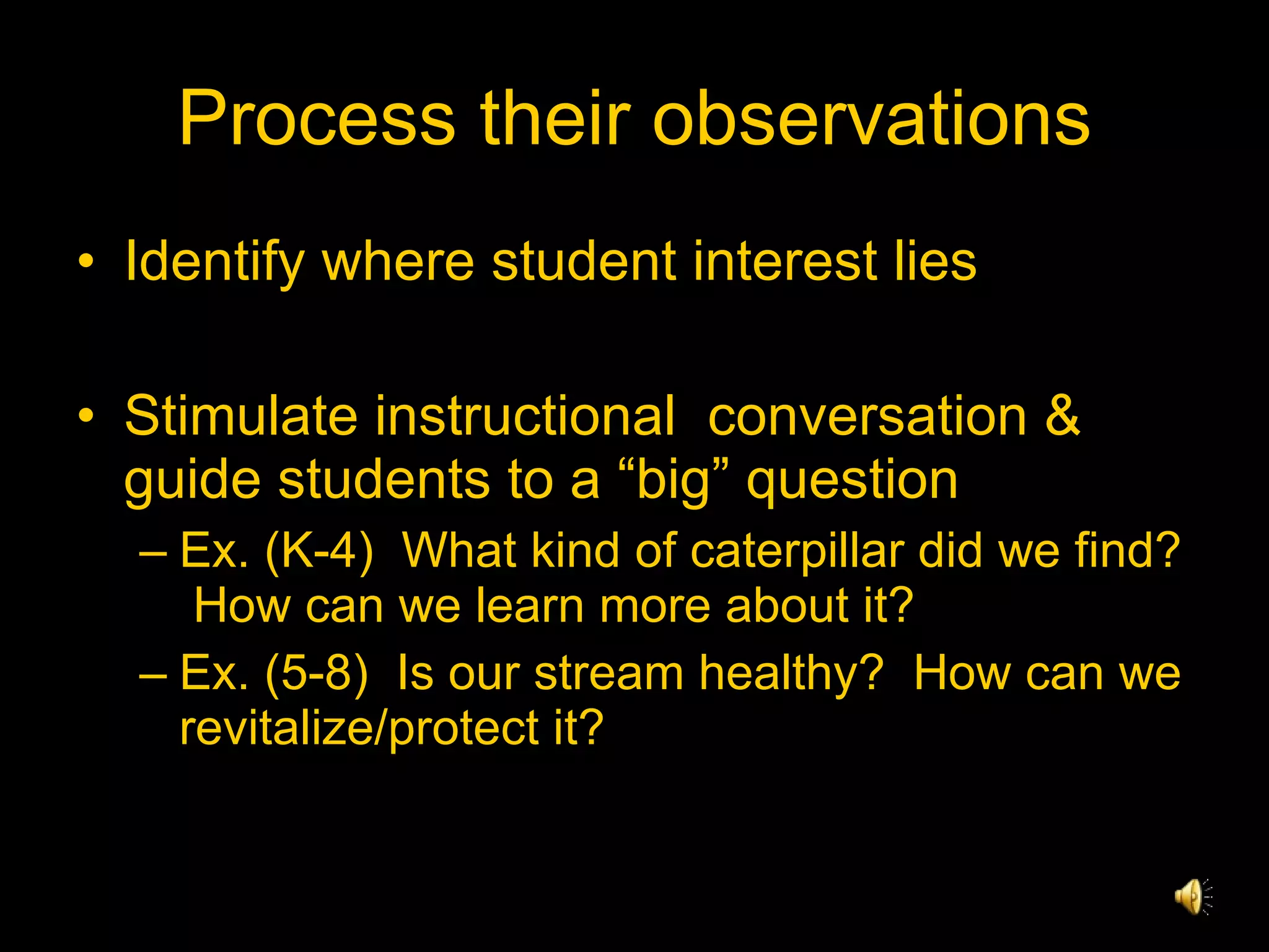 Process their observations Identify where student interest lies Stimulate instructional  conversation & guide students to a “big” question Ex. (K-4)  What kind of caterpillar did we find?  How can we learn more about it? Ex. (5-8)  Is our stream healthy?  How can we revitalize/protect it? 
