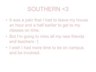 SOUTHERN <3It was a pain that I had to leave my house an hour and a half earlier to get to my classes on time.But I’m going to miss all my new friends and teachers :’(I wish I had more time to be on campus and be involved.