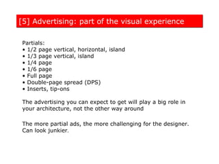 [5] Advertising: part of the visual experience

 Partials:
 • 1/2 page vertical, horizontal, island
 • 1/3 page vertical, island
 • 1/4 page
 • 1/6 page
 • Full page
 • Double-page spread (DPS)
 • Inserts, tip-ons

 The advertising you can expect to get will play a big role in
 your architecture, not the other way around

 The more partial ads, the more challenging for the designer.
 Can look junkier.
 