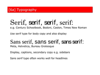 [6a] Typography



Serif, serif, serif, serif:
e.g. Century Schoolbook, Bodoni, Caslon, Times New Roman

Use serif type for body copy and also display


Sans serif, sans serif, sans serif:
Meta, Helvetica, Bureau Grotesque

Display, captions, secondary copy e.g. sidebars

Sans serif type often works well for headlines
 