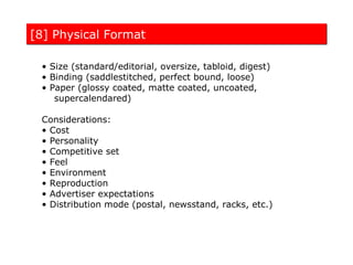 [8] Physical Format

 • Size (standard/editorial, oversize, tabloid, digest)
 • Binding (saddlestitched, perfect bound, loose)
 • Paper (glossy coated, matte coated, uncoated,
    supercalendared)

 Considerations:
 • Cost
 • Personality
 • Competitive set
 • Feel
 • Environment
 • Reproduction
 • Advertiser expectations
 • Distribution mode (postal, newsstand, racks, etc.)
 