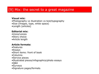 [9] Mix: the secret to a great magazine

 Visual mix:
 •Photography vs illustration vs text/typography
 •Size (images, type, white space)
 •Length (articles)

 Editorial mix:
 •Voice/voices
 •Story choice
 •Article length

 Article formats:
 •Features
 •Essays
 •Short items: front of book
 •Columns
 •Service pieces
 •Illustrated pieces/infographics/photo essays
 •Q&A
 •Surveys
 •Signature pages/formats
 