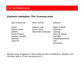 [3] Architecture

Common metaphor: The 3-course meal

    Hors d’oeuvres:       Main course:          Dessert:

    Cover                 Feature well          Back of book
    Editor’s note         Cover story           Columns
    Letters               Secondary features    Listings
    Front of book                               Service pieces
    section (usually                            Reviews
    named)                                      Classifieds/small
    Columns                                     ads
                                                End piece




Almost every magazine in the world has this architecture. Readers are
intimate with it, if not conscience of it
 