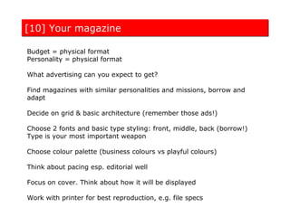 [10] Your magazine

Budget = physical format
Personality = physical format

What advertising can you expect to get?

Find magazines with similar personalities and missions, borrow and
adapt

Decide on grid & basic architecture (remember those ads!)

Choose 2 fonts and basic type styling: front, middle, back (borrow!)
Type is your most important weapon

Choose colour palette (business colours vs playful colours)

Think about pacing esp. editorial well

Focus on cover. Think about how it will be displayed

Work with printer for best reproduction, e.g. file specs
 