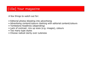 [10a] Your magazine

A few things to watch out for:

•   Editorial photos bleeding into advertising
•   Advertising content/colours clashing with editorial content/colours
•   Tombstone headlines (depending)
•   Lack of contrast: mix up sizes (e.g. images), colours
•   Too many type styles
•   Choose radical clarity over cuteness
 