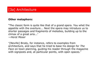[3a] Architecture

Other metaphors:

“The classic form is quite like that of a grand opera. You whet the
appetite with the overture... Next the opera may introduce us to
shorter passages and fragments of melodies, building up to the
climax of a great aria...”
—Horst Moser

“ [Neville] Brody, for instance, refers to examples from
architecture, and says that he tried to base his design for The
Face on town planning, guiding his reader through the magazine
with signposts and, at particular points, with open spaces.”
 