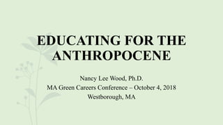 EDUCATING FOR THE
ANTHROPOCENE
Nancy Lee Wood, Ph.D.
MA Green Careers Conference – October 4, 2018
Westborough, MA
 