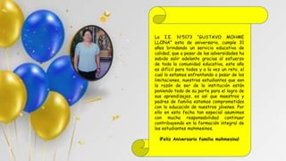 La I.E. N°5173 “GUSTAVO MOHME
LLONA” esta de aniversario, cumple 31
años brindando un servicio educativo de
calidad, que a pesar de las adversidades ha
sabido salir adelante gracias al esfuerzo
de toda la comunidad educativa, este año
es difícil para todos y a la vez un reto, el
cual lo estamos enfrentando a pesar de las
limitaciones, nuestros estudiantes que son
la razón de ser de la institución están
poniendo todo de su parte para el logro de
sus aprendizajes, es así que maestros y
padres de familia estamos comprometidos
con la educación de nuestros jóvenes. Por
ello en esta fecha tan especial asumimos
con mucha responsabilidad continuar
contribuyendo en la formación integral de
los estudiantes mohmesinos.
¡Feliz Aniversario familia mohmesina!
 