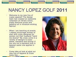 NANCY LOPEZ GOLF 2011
• Welcome to my new line of
Lopez apparel! The design
team has created an awesome
collection of vibrant colors,
pretty feminine prints and
patterns all in moisture wicking
fabrics!
• When I am teaching at events,
I always encourage women to
start with clubs designed for
women not their husband “hand
me downs!” My clubs come in a
variety of designs & sizes-
petite, standard and strong! If
you are not a standard size in
apparel same rule applies in
clubs!
• Come take at look at what our
new line of Apparel & Clubs
looks like….
 