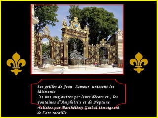 Les grilles de Jean  Lamour  unissent les bâtiments les uns aux autres par leurs décors et , les Fontaines d’Amphitrite et de Neptune réalisées par Barthélémy Guibal témoignent de l’art rocaille. 