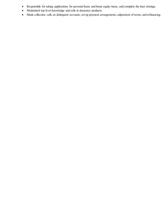  Responsible for taking applications for personal loans and home equity loans, and complete the loan closings.
 Maintained top level knowledge and sells in insurance products.
 Made collection calls on delinquent accounts, set up payment arrangements, adjustment of terms, and refinancing.
 