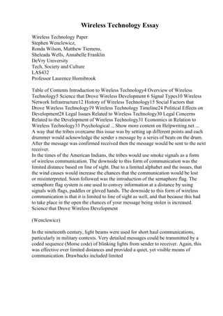 Wireless Technology Essay
Wireless Technology Paper
Stephen Wenclewicz,
Ronda Wilson, Matthew Tiemens,
Sheleada Wells, Annabelle Franklin
DeVry University
Tech, Society and Culture
LAS432
Professor Laurence Hornibrook
Table of Contents Introduction to Wireless Technology4 Overview of Wireless
Technology5 Science that Drove Wireless Development 6 Signal Types10 Wireless
Network Infrastructure12 History of Wireless Technology15 Social Factors that
Drove Wireless Technology19 Wireless Technology Timeline24 Political Effects on
Development28 Legal Issues Related to Wireless Technology30 Legal Concerns
Related to the Development of Wireless Technology31 Economics in Relation to
Wireless Technology33 Psychological... Show more content on Helpwriting.net ...
A way that the tribes overcame this issue was by setting up different points and each
drummer would acknowledge the sender s message by a series of beats on the drum.
After the message was confirmed received then the message would be sent to the next
receiver.
In the times of the American Indians, the tribes would use smoke signals as a form
of wireless communication. The downside to this form of communication was the
limited distance based on line of sight. Due to a limited alphabet and the issues, that
the wind causes would increase the chances that the communication would be lost
or misinterpreted. Soon followed was the introduction of the semaphore flag. The
semaphore flag system is one used to convey information at a distance by using
signals with flags, paddles or gloved hands. The downside to this form of wireless
communication is that it is limited to line of sight as well, and that because this had
to take place in the open the chances of your message being stolen is increased.
Science that Drove Wireless Development
(Wenclewicz)
In the nineteenth century, light beams were used for short haul communications,
particularly in military contexts. Very detailed messages could be transmitted by a
coded sequence (Morse code) of blinking lights from sender to receiver. Again, this
was effective over limited distances and provided a quiet, yet visible means of
communication. Drawbacks included limited
 