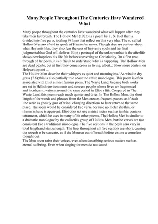 Many People Throughout The Centuries Have Wondered
What
Many people throughout the centuries have wondered what will happen after they
take their last breath. The Hollow Men (1925) is a poem by T. S. Eliot that is
divided into five parts, totaling 98 lines that reflect on this very idea. The so called
Hollow Men are afraid to speak of Heaven by name. Though they are curious about
what Heavenis like, they also fear the eyes of heavenly souls and the final
judgmental that God will deliver. Eliot s portrayal of the unknown that is the afterlife
shows how hopeless his life felt before converting to Christianity. On a first read
through of the poem, it is difficult to understand what is happening. The Hollow Men
are dead people, but at first they come across as living, albeit... Show more content on
Helpwriting.net ...
The Hollow Men describe their whispers as quiet and meaningless / As wind in dry
grass (7 8); this is also partially true about the entire monologue. This poem is often
associated with Eliot s most famous poem, The Waste Land, because both works
are set in Hellish environments and concern people whose lives are fragmented
and incoherent, written around the same period in Eliot s life. Compared to The
Waste Land, this poem reads much quieter and drier. In The Hollow Men, the short
length of the words and phrases from the Men creates frequent pauses, as if each
line were an ghostly gust of wind, changing directions to later return to the same
place. The poem would be considered free verse because no meter, rhythm, or
rhyme scheme is apparent. Eliot does not use a strict meter such as iambic penta or
tetrameter, which he uses in many of his other poems. The Hollow Men is similar to
a dramatic monologue by the collective group of Hollow Men, but the verses are not
consistent like a traditional monologue. The five sections in the poem also vary in
total length and stanza length. The lines throughout all five sections are short, causing
the speech to be staccato, as if the Men run out of breath before getting a complete
thought out.
The Men never raise their voices, even when describing serious matters such as
eternal suffering. Even when singing the men do not sound
 