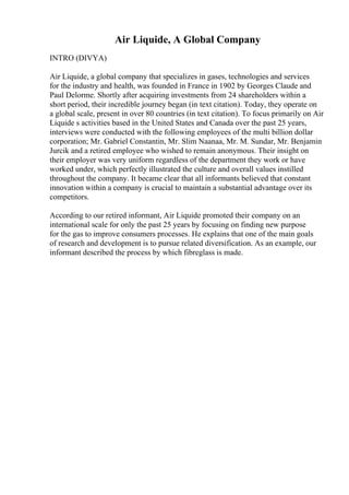 Air Liquide, A Global Company
INTRO (DIVYA)
Air Liquide, a global company that specializes in gases, technologies and services
for the industry and health, was founded in France in 1902 by Georges Claude and
Paul Delorme. Shortly after acquiring investments from 24 shareholders within a
short period, their incredible journey began (in text citation). Today, they operate on
a global scale, present in over 80 countries (in text citation). To focus primarily on Air
Liquide s activities based in the United States and Canada over the past 25 years,
interviews were conducted with the following employees of the multi billion dollar
corporation; Mr. Gabriel Constantin, Mr. Slim Naanaa, Mr. M. Sundar, Mr. Benjamin
Jurcik and a retired employee who wished to remain anonymous. Their insight on
their employer was very uniform regardless of the department they work or have
worked under, which perfectly illustrated the culture and overall values instilled
throughout the company. It became clear that all informants believed that constant
innovation within a company is crucial to maintain a substantial advantage over its
competitors.
According to our retired informant, Air Liquide promoted their company on an
international scale for only the past 25 years by focusing on finding new purpose
for the gas to improve consumers processes. He explains that one of the main goals
of research and development is to pursue related diversification. As an example, our
informant described the process by which fibreglass is made.
 