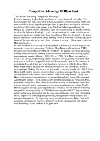 Competitive Advantage Of Blom Bank
The Strive to Sustaining Competitive Advantage
Lebanon has many leading banks which are in competition with each other. The
banking sector has been known for its banking secrecy, something many Arabs and
non Arabs have found appealing and got them to open Bank Accounts in Lebanon;
just to benefit from the bank secrecy term. Mr. Riad Salameh president of the
Banque du Liban (Lebanon s Bank) has been striving and doing his best to keep the
worth of the Lebanese Lira high, keep Lebanese commercial banks in business, and
encourage customers to take loans from those banks. Thus, Mr. Salameh is the major
reason behind the flourishment of the banking sector in Lebanon. The banking sector
is one of the most vibrant sectors of the Lebanese economy ... Show more content on
Helpwriting.net ...
In order for Blom Bank to stay the leading Bank in Lebanon, it should improve and
sustain its competitive advantage. To do so, Blom Bank is advised to use VRIO
business analysis and Resource Based View(RBV) by adding value to its resources,
making its resources rare, making its resources hard to imitate and creating a good
organizational structure (Barney, 1997; Oliver, 1997). First, Blom may add more
value to its service, by providing a better customer service, giving customers what
they want at the least cost possible which will increase the value of the customer s
experience. Second, Blom may want to achieve rareness; in order to do so, Blom
Bank might want to develop new products and services that other banks haven t
developed yet. Making Blom s service and products rare and sought after. Third, Blom
Bank might want to make its resources hard to imitate, resources that are intangible
are well known to be hard to imitate (Grant, 1991 as cited by Powell, 2001); thus,
Blom Bank must work on creating a better social complexity (intangible resource).
According to Barney (1997), some socially complex resources are reputation, trust,
teamwork, and culture. Thus, Blom Bank should sustain its well known reputation,
implant as much trust in customers, work as a team and sustain its culture. Finally,
Barney suggests having a good organizational culture as the 4th pillar to sustaining
competitive advantage using the VRIO business analysis and RBV. Organizational
culture is the basic functioning and the most important unit of any firm. Blom Bank
should improve its formal reporting structure, management control systems, and
compensation policies. By improving its organizational structure, Blom Bank will
guarantee an increase in employee productivity, better management, and a better
whistleblowing system. If Blom Bank goes after
 