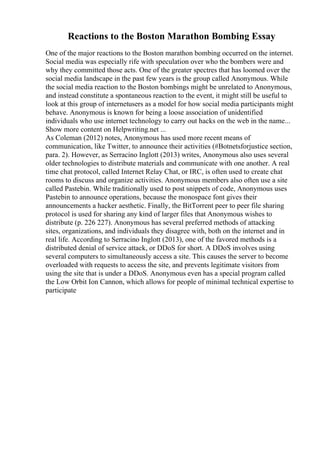 Reactions to the Boston Marathon Bombing Essay
One of the major reactions to the Boston marathon bombing occurred on the internet.
Social media was especially rife with speculation over who the bombers were and
why they committed those acts. One of the greater spectres that has loomed over the
social media landscape in the past few years is the group called Anonymous. While
the social media reaction to the Boston bombings might be unrelated to Anonymous,
and instead constitute a spontaneous reaction to the event, it might still be useful to
look at this group of internetusers as a model for how social media participants might
behave. Anonymous is known for being a loose association of unidentified
individuals who use internet technology to carry out hacks on the web in the name...
Show more content on Helpwriting.net ...
As Coleman (2012) notes, Anonymous has used more recent means of
communication, like Twitter, to announce their activities (#Botnetsforjustice section,
para. 2). However, as Serracino Inglott (2013) writes, Anonymous also uses several
older technologies to distribute materials and communicate with one another. A real
time chat protocol, called Internet Relay Chat, or IRC, is often used to create chat
rooms to discuss and organize activities. Anonymous members also often use a site
called Pastebin. While traditionally used to post snippets of code, Anonymous uses
Pastebin to announce operations, because the monospace font gives their
announcements a hacker aesthetic. Finally, the BitTorrent peer to peer file sharing
protocol is used for sharing any kind of larger files that Anonymous wishes to
distribute (p. 226 227). Anonymous has several preferred methods of attacking
sites, organizations, and individuals they disagree with, both on the internet and in
real life. According to Serracino Inglott (2013), one of the favored methods is a
distributed denial of service attack, or DDoS for short. A DDoS involves using
several computers to simultaneously access a site. This causes the server to become
overloaded with requests to access the site, and prevents legitimate visitors from
using the site that is under a DDoS. Anonymous even has a special program called
the Low Orbit Ion Cannon, which allows for people of minimal technical expertise to
participate
 