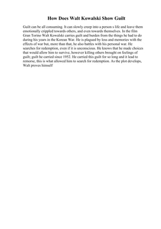 How Does Walt Kowalski Show Guilt
Guilt can be all consuming. It can slowly creep into a person s life and leave them
emotionally crippled towards others, and even towards themselves. In the film
Gran Torino Walt Kowalski carries guilt and burden from the things he had to do
during his years in the Korean War. He is plagued by loss and memories with the
effects of war but, more than that, he also battles with his personal war. He
searches for redemption, even if it is unconscious. He knows that he made choices
that would allow him to survive, however killing others brought on feelings of
guilt; guilt he carried since 1952. He carried this guilt for so long and it lead to
remorse, this is what allowed him to search for redemption. As the plot develops,
Walt proves himself
 