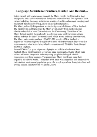 Language, Subsistence Practices, Kinship And Descent,...
In this paper I will be discussing in depth the Maori people. I will include a short
background and a quick summary of history and then describe a few aspects of their
culture including: language, subsistence practices, kinship and descent, marriage and
household, beliefs and worship, and a unique cultural practice.
The Maori, culturally Polynesians, are the indigenous inhabitants of New Zealand.
The people who call themselves the Maori are originally from the Polynesian
islands and settled in New Zealand around the 13th century. The tribes of the
Maori did not identify themselves by a collective name until European settlers
arrived and then the use of the name Maori, which means ordinary came into use.
The Maori today make up about 15% (565,329 people) of New Zealand s
population with the majority living in urban area, while there are still few who live
in the ancestral tribal areas. Many also live overseas with 70,000 in Australia and
10,000 in England.
Around 1300 AD, a great migration of people set sail for what is now New
Zealand. These people came in seven very large canoes called Waka which were
built to withstand rough seas and carry many people including all of their
possessions over long journeys. The present day Maori people can trace their
origins to the various Waka. The settlers from each Waka separated into tribes called
iwi . As time went on and population grew, the people spread out through the land and
created a social structure with iwi (tribes), hapu
 