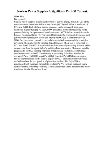 Nuclear Power Supplies A Significant Part Of Current...
MOX Title
Background:
Nuclear power supplies a significant portion of current energy demands. One of the
newer advances in nuclear fuel is Mixed Oxide (MOX) fuel. MOX is a mixture of
UO2 and PuO2. Both of these starting materials can be recovered from spent
traditional nuclear fuel [1]. As such, MOX provides a method for reducing waste
generated during the operation of a nuclear reactor. MOX fuel is currently in use in
Europe, Russia and Japan [2]. The United States is in the process of developing next
generation nuclear reactors which can employ MOX. Due to the importance of
MOX fuel, important research is currently being to both understand the principles
governing MOX, and how to enhance its performance. MOX fuel is comprised of
UO2 and PuO2. The UO2 is acquired either from naturally occurring uranium oxide,
or recovered from the spent fuel of a traditional nuclear reactor. Plutonium metal is
produced by the U 238 during operation of the nuclear reactor [1]. The Pu must
then be converted to PuO2. The first step in producing PuO2 is to dissolve the
recovered Pu in HNO3 HF to get Pu(NO3)4. Once the Pu(NO3)4 is generated, a
few different methods can be used to acquire PuO2. The most commercially used
method involves the precipitation of plutonium oxalate. The Pu(NO3)4 is
conditioned with hydrogen peroxide to produce Pu(lV). Next, an excess of oxalic
acid is added to reduce the solubility. The oxalate is then left to decompose to oxide
which can then be filtered and dried
 
