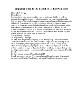 Implementation Is The Execution Of The Plan Essay
Chapter 5: Prototype
1.Introduction
Implementation is the execution of the plan, or implement the idea or model, or
design to do something. In this way, implementation is a procedure that must be
followed some of the initial thinking of something actually occur. The implementation
includes all the processes included in getting new software or hardware work
correctly in their environment, including installation, configuration, running, testing,
and make the necessary changes. The chapter is organized as follows: Section 2
gives some information about programming languages used to implement the system.
Section 3 presents programs and tools and software specification. Section 4 gives a
general overview and screen shots of the system.
2.Programming Languages
C# Programming Language
C# is the main programming language, it was developed by Microsoft within its
.NET initiative framework. It is intended to be a simple, modern, general purpose,
object oriented programming language. It implements a strong security model,
which prevents compiling C# programs from illicitly accessing resources on the
system where they execute on the network. I have a wide experience in dealing with
the C# programming as it s a strong, secure language and it saves time and efforts [1].
3.Tools
C# Environment: Microsoft Visual Studio 2015
Usually we compile and run C# programs from within an integrated development
environment (IDE) like Visual Studio. Microsoft Visual Studio is an integrated
 