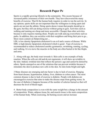 Research Paper Pe
Sports is a rapidly growing lifestyle in the community. This occurs because of
increased public awareness of their own health. They have discovered the many
benefits of exercise. That fit the human body requires in order to run the activity. In
my opinion, sports skills are not important than the willingness to doing sport and
sports are not just the athlete. Doing sports doesn t mean that people should go to
the gym, but they still can doing exercise without going to gym. Activities such as
walking and running are cheap and more accessible. Cheaper than other activities
because it only requires running shoes. People can walk and jog everywhere such as
parks. In addition, they can socialize with their neighbors and bring their pets to go...
Show more content on Helpwriting.net ...
LDL is low density lipoprotein cholesterol is an evil and a source of disease. While
HDL is high density lipoprotein cholesterol which is good . Type of exercise is
recommended to reduce cholesterol aerobic gymnastics, swimming, running, cycling,
and walking. It is to move the muscles in the body are often buried in fat like thighs
and arms.
2 . Along with age, the body react towards it. Skin cells is one example of body
reaction. When the cells are old and do not regenerate, it will show up wrinkles in
the skin. Indeed, wrinkled skin that reflects the person s age and cannot be denied by
others. Sports emerged as one of the solutions that can prevent wrinkles because it
stimulates the skin to produce new cells in the skin. So skin looks bright and tight.
3 Many diseases are emerging and one factor is due to lack of exercise. Ranging
from heart disease, hypertension, kidney, liver, diabetes to colon cancer. The most
common disease is due to lack of exercise is diabetic. People with diabetes are
encouraged to exercise that aims to make the disease stops from getting worse. In
the case of diabetes it happens because of the number of calories burned so that will
decrease the level of blood sugar.
4 . Better body composition is even with the same weight but a change in the amount
of composition. Water, adipose tissue, fat, and muscle tissue is the main composition
of the human body. When exercising, fat burning occurs and an increase
 
