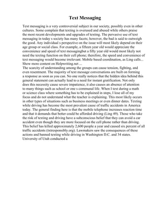 Text Messaging
Text messaging is a very controversial subject in our society, possibly even in other
cultures. Some complain that texting is overused and abused while others praise
the most recent developments and upgrades of texting. The pervasive use of text
messaging in today s society has many facets; however, the bad is said to outweigh
the good. Any individual s perspective on the issue will most likely depend on their
age group or social class. For example, a fifteen year old would appreciate the
convenience and speed of text messagingbut a fifty year old would most likely not
need the texting function on their cell phone; therefore, the speed and convenience of
text messaging would become irrelevant. Mobile based coordination, as Ling calls...
Show more content on Helpwriting.net ...
The scarcity of understanding among the groups can cause tension, fighting, and
even resentment. The majority of text message conversations are built on forming
a response as soon as you can. No one really notices that the hidden idea behind this
general statement can actually lead to a need for instant gratification. Not only
does this necessity cause severe impatience, it also causes an absence of attention
to many things such as school or one s communal life. When I text during a math
or science class where something has to be explained in steps, I lose all of my
focus and do not understand what the teacher is explaining. This most likely occurs
in other types of situations such as business meetings or even dinner dates. Texting
while driving has become the most prevalent cause of traffic accidents in America
today. The general finding here is that the mobile telephone increases reaction time
and that it demands that better could be afforded driving (Ling 49). Those who take
the risk of texting and driving have a subconscious belief that they can avoid a car
accident even though they are more focused on the cell phone rather than driving.
This belief has killed approximately 2,600 people a year and caused six percent of all
traffic accidents (txtresponsibly.org). Lawmakers saw the consequences of these
actions and banned texting while driving in Washington D.C. and 34 states.
University of Utah conducted a
 
