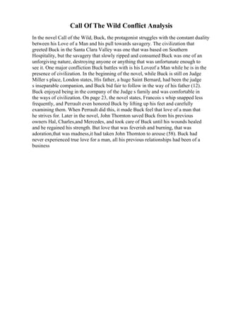 Call Of The Wild Conflict Analysis
In the novel Call of the Wild, Buck, the protagonist struggles with the constant duality
between his Love of a Man and his pull towards savagery. The civilization that
greeted Buck in the Santa Clara Valley was one that was based on Southern
Hospitality, but the savagery that slowly ripped and consumed Buck was one of an
unforgiving nature, destroying anyone or anything that was unfortunate enough to
see it. One major confliction Buck battles with is his Loveof a Man while he is in the
presence of civilization. In the beginning of the novel, while Buck is still on Judge
Miller s place, London states, His father, a huge Saint Bernard, had been the judge
s inseparable companion, and Buck bid fair to follow in the way of his father (12).
Buck enjoyed being in the company of the Judge s family and was comfortable in
the ways of civilization. On page 23, the novel states, Francois s whip snapped less
frequently, and Perrault even honored Buck by lifting up his feet and carefully
examining them. When Perrault did this, it made Buck feel that love of a man that
he strives for. Later in the novel, John Thornton saved Buck from his previous
owners Hal, Charles,and Mercedes, and took care of Buck until his wounds healed
and he regained his strength. But love that was feverish and burning, that was
adoration,that was madness,it had taken John Thornton to arouse (58). Buck had
never experienced true love for a man, all his previous relationships had been of a
business
 