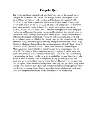 Footprint Quiz
The Ecological Footprint quiz I took said that if everyone on the planet lived my
lifestyle, we would need 3.95 Earths. The average acres of consumption in the
United States for Carbon, Food, Housing, and Goods and Services are 91.43,
65.74, 31.58, and 57.66 respectively. My score for Carbon, Food, Housing, and
Goods and Services are 36.48, 65.73, 25.35, and 25.78 respectively. My Footprint
share by pastureland, marine fisheries, forestland, and cropland biomes was
27.96%, 20.29%, 39.28% and 12.47%. The forest biome provides wood and paper
(packaging and houses), the marine biome provides seafood, farm animals graze on
pastures and fruits and vegetables are grown in cropland. I thought that the number
of total Earths needed was too high because my carbon, housing, and goods and
services Footprints were all below the country s average. If a non driving, city living,
apartment living, public transportation riding three person family still leaves a large
Footprint, what does that say about the common American lifestyle? I don t know if
the results are 100 percent accurate,... Show more content on Helpwriting.net ...
Many Americans live in suburbs or rural areas, and those places require cars for
daily life. They have to drive everywhere because everything is too far away, and
public transportation is not common in those areas. I live in the city, so everything
is always close by. I don t need a car to get around either, because I can always take
a train or a bus. I also don t live in a big house, so my gas heating, water, and
electricity use is not too high. Compared to a third world country, my footprint may
be a bit higher. I have access to running water, electricity, and gas, while many people
in third world countries don t. I m much more fortunate than some people since I live
in a first world country, but we have to remember that certain luxuries, particularly
those involving the environment, can be detrimental to our futures later
 